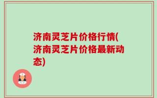 济南灵芝片价格行情(济南灵芝片价格最新动态)