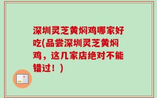 深圳灵芝黄焖鸡哪家好吃(品尝深圳灵芝黄焖鸡，这几家店绝对不能错过！)