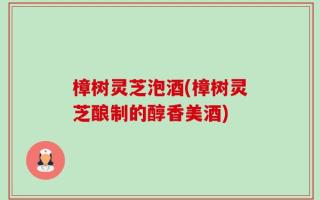 樟树灵芝泡酒(樟树灵芝酿制的醇香美酒)