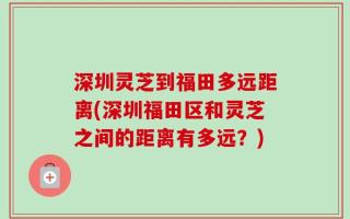 深圳灵芝到福田多远距离(深圳福田区和灵芝之间的距离有多远？)