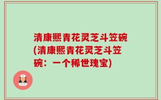 清康熙青花灵芝斗笠碗(清康熙青花灵芝斗笠碗：一个稀世瑰宝)
