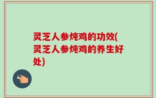 灵芝人参炖鸡的功效(灵芝人参炖鸡的养生好处)