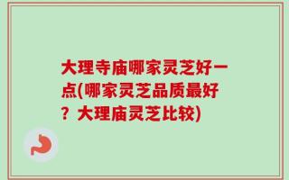 大理寺庙哪家灵芝好一点(哪家灵芝品质最好？大理庙灵芝比较)