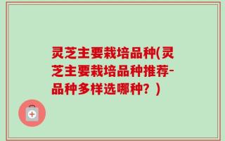 灵芝主要栽培品种(灵芝主要栽培品种推荐-品种多样选哪种？)