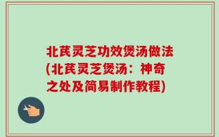 北芪灵芝功效煲汤做法(北芪灵芝煲汤：神奇之处及简易制作教程)