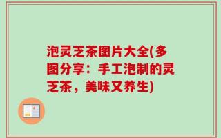 泡灵芝茶图片大全(多图分享：手工泡制的灵芝茶，美味又养生)