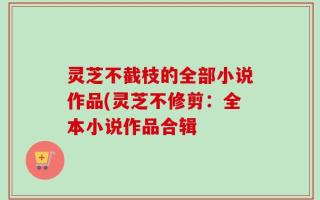 灵芝不截枝的全部小说作品(灵芝不修剪：全本小说作品合辑