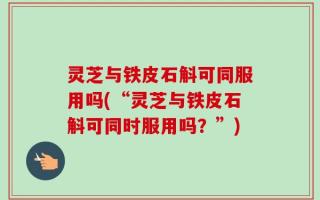 灵芝与铁皮石斛可同服用吗(“灵芝与铁皮石斛可同时服用吗？”)