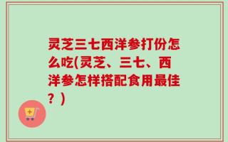 灵芝三七西洋参打份怎么吃(灵芝、三七、西洋参怎样搭配食用最佳？)