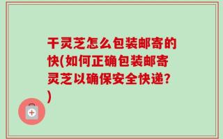 干灵芝怎么包装邮寄的快(如何正确包装邮寄灵芝以确保安全快递？)