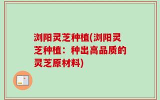 浏阳灵芝种植(浏阳灵芝种植：种出高品质的灵芝原材料)