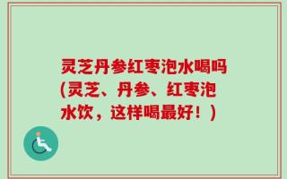 灵芝丹参红枣泡水喝吗(灵芝、丹参、红枣泡水饮，这样喝最好！)