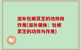 滋补牡蛎灵芝的功效和作用(滋补健体：牡蛎灵芝的功效与作用)