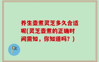 养生壶煮灵芝多久合适呢(灵芝壶煮的正确时间需知，你知道吗？)