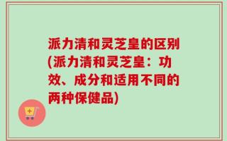 派力清和灵芝皇的区别(派力清和灵芝皇：功效、成分和适用不同的两种保健品)