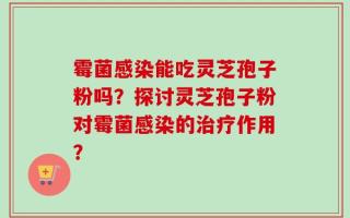 霉菌感染能吃灵芝孢子粉吗？探讨灵芝孢子粉对霉菌感染的治疗作用？