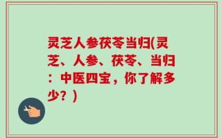 灵芝人参茯苓当归(灵芝、人参、茯苓、当归：中医四宝，你了解多少？)