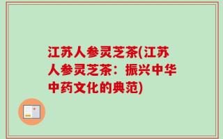 江苏人参灵芝茶(江苏人参灵芝茶：振兴中华中药文化的典范)