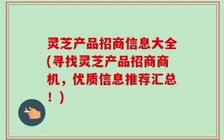 灵芝产品招商信息大全(寻找灵芝产品招商商机，优质信息推荐汇总！)