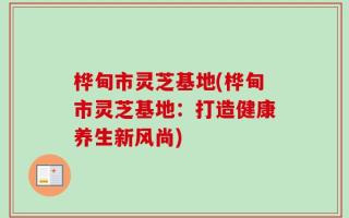 桦甸市灵芝基地(桦甸市灵芝基地：打造健康养生新风尚)