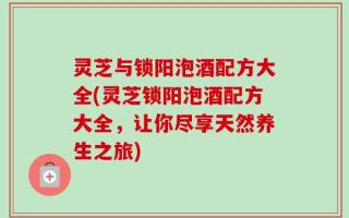 灵芝与锁阳泡酒配方大全(灵芝锁阳泡酒配方大全，让你尽享天然养生之旅)