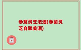 参茸灵芝泡酒(参菌灵芝自酿美酒)