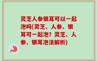 灵芝人参银耳可以一起泡吗(灵芝、人参、银耳可一起泡？灵芝、人参、银耳泡法解析)