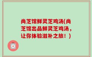 尚芝馆鲜灵芝鸡汤(尚芝馆出品鲜灵芝鸡汤，让你体验滋补之旅！)
