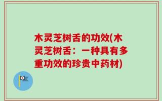 木灵芝树舌的功效(木灵芝树舌：一种具有多重功效的珍贵中药材)
