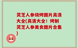灵芝人参烧烤图片高清大全(高清大全！烤制灵芝人参美食图片合集)