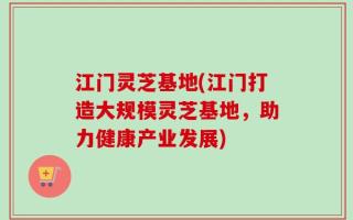 江门灵芝基地(江门打造大规模灵芝基地，助力健康产业发展)
