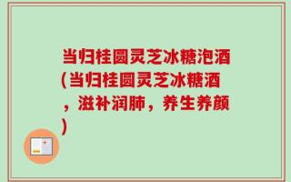 当归桂圆灵芝冰糖泡酒(当归桂圆灵芝冰糖酒，滋补润肺，养生养颜)