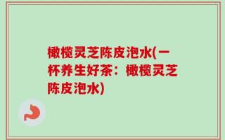 橄榄灵芝陈皮泡水(一杯养生好茶：橄榄灵芝陈皮泡水)