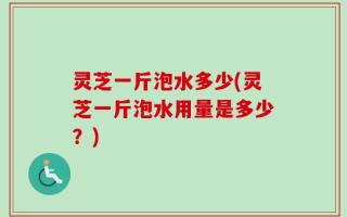 灵芝一斤泡水多少(灵芝一斤泡水用量是多少？)