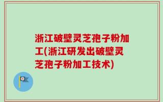 浙江破壁灵芝孢子粉加工(浙江研发出破壁灵芝孢子粉加工技术)