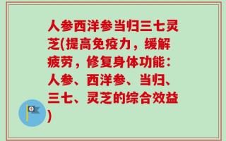 人参西洋参当归三七灵芝(提高免疫力，缓解疲劳，修复身体功能：人参、西洋参、当归、三七、灵芝的综合效益)