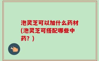 泡灵芝可以加什么药材(泡灵芝可搭配哪些中药？)