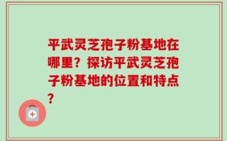 平武灵芝孢子粉基地在哪里？探访平武灵芝孢子粉基地的位置和特点？