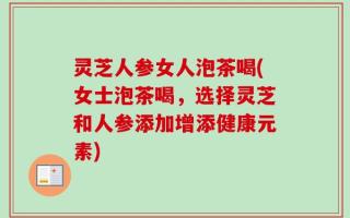 灵芝人参女人泡茶喝(女士泡茶喝，选择灵芝和人参添加增添健康元素)