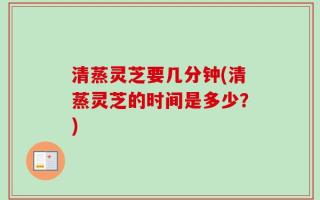 清蒸灵芝要几分钟(清蒸灵芝的时间是多少？)