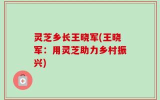 灵芝乡长王晓军(王晓军：用灵芝助力乡村振兴)