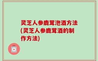 灵芝人参鹿茸泡酒方法(灵芝人参鹿茸酒的制作方法)