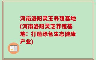 河南洛阳灵芝养殖基地(河南洛阳灵芝养殖基地：打造绿色生态健康产业)