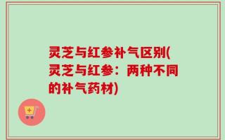 灵芝与红参补气区别(灵芝与红参：两种不同的补气药材)
