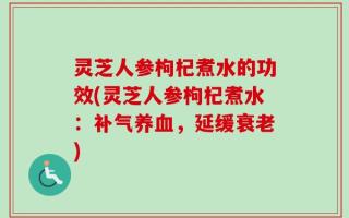 灵芝人参枸杞煮水的功效(灵芝人参枸杞煮水：补气养血，延缓衰老)