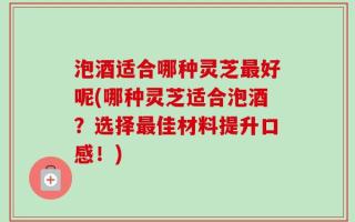 泡酒适合哪种灵芝最好呢(哪种灵芝适合泡酒？选择最佳材料提升口感！)