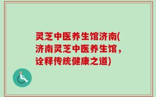 灵芝中医养生馆济南(济南灵芝中医养生馆，诠释传统健康之道)