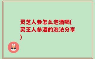 灵芝人参怎么泡酒喝(灵芝人参酒的泡法分享)