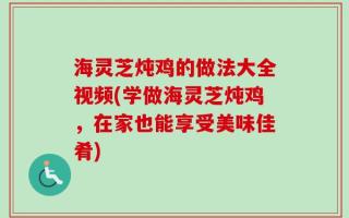 海灵芝炖鸡的做法大全视频(学做海灵芝炖鸡，在家也能享受美味佳肴)