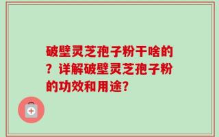 破壁灵芝孢子粉干啥的？详解破壁灵芝孢子粉的功效和用途？